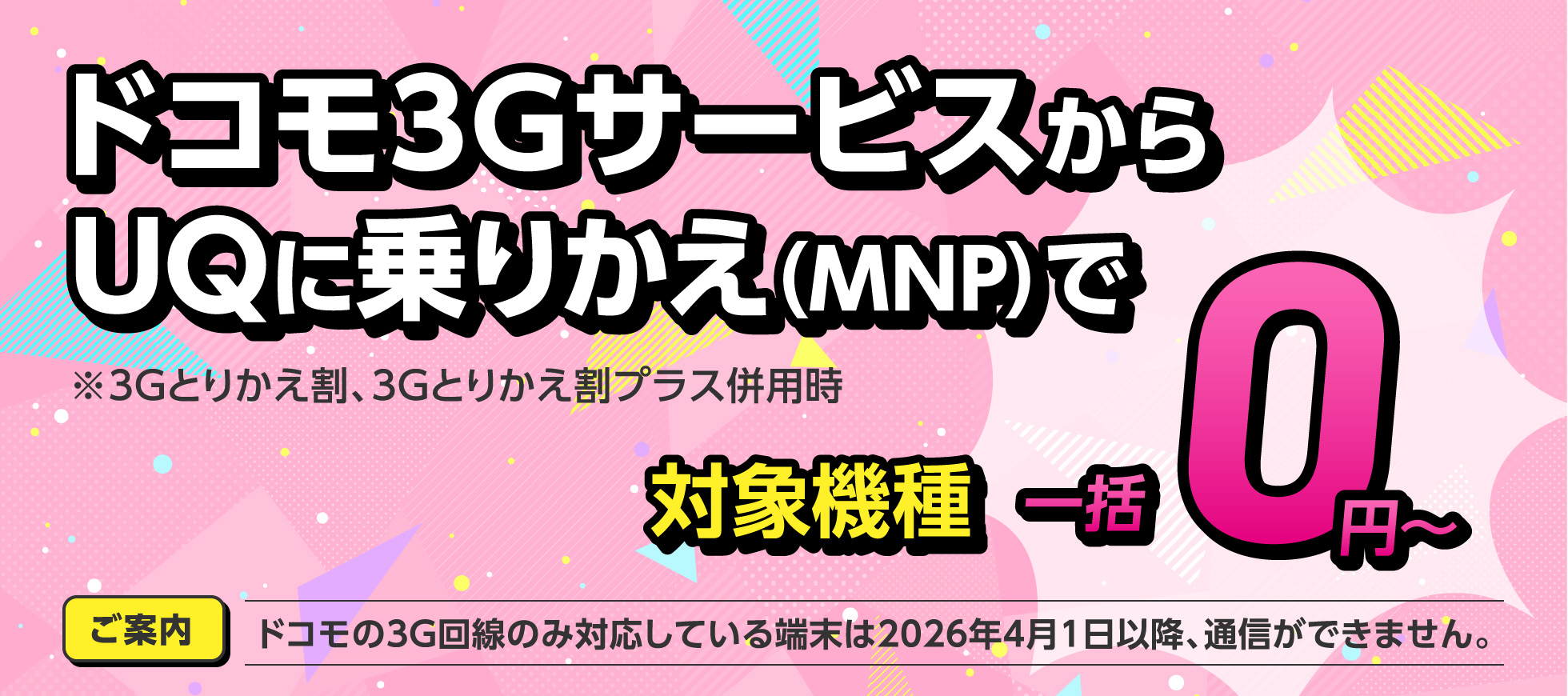 ドコモ3GサービスからUQに乗りかえ（MNP）で対象機種一括0円〜【ご案内】ドコモの3G回線のみ対応している端末は2026年4月1日以降、通信ができません。※3Gとりかえ割、3Gとりかえ割プラス併用時