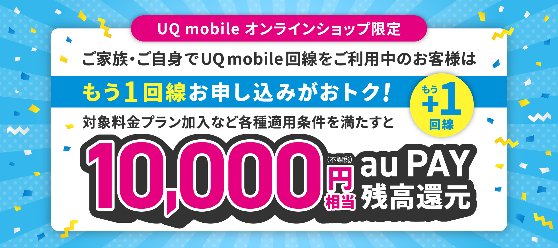 UQ mobile オンラインショップ限定 ご家族・ご自身でUQ mobile回線をご利用中のお客様はもう1回線お申し込みがおトク！対象料金プラン加入など各種適用条件を満たすと10,000円（不課税）相当 au PAY 残高還元