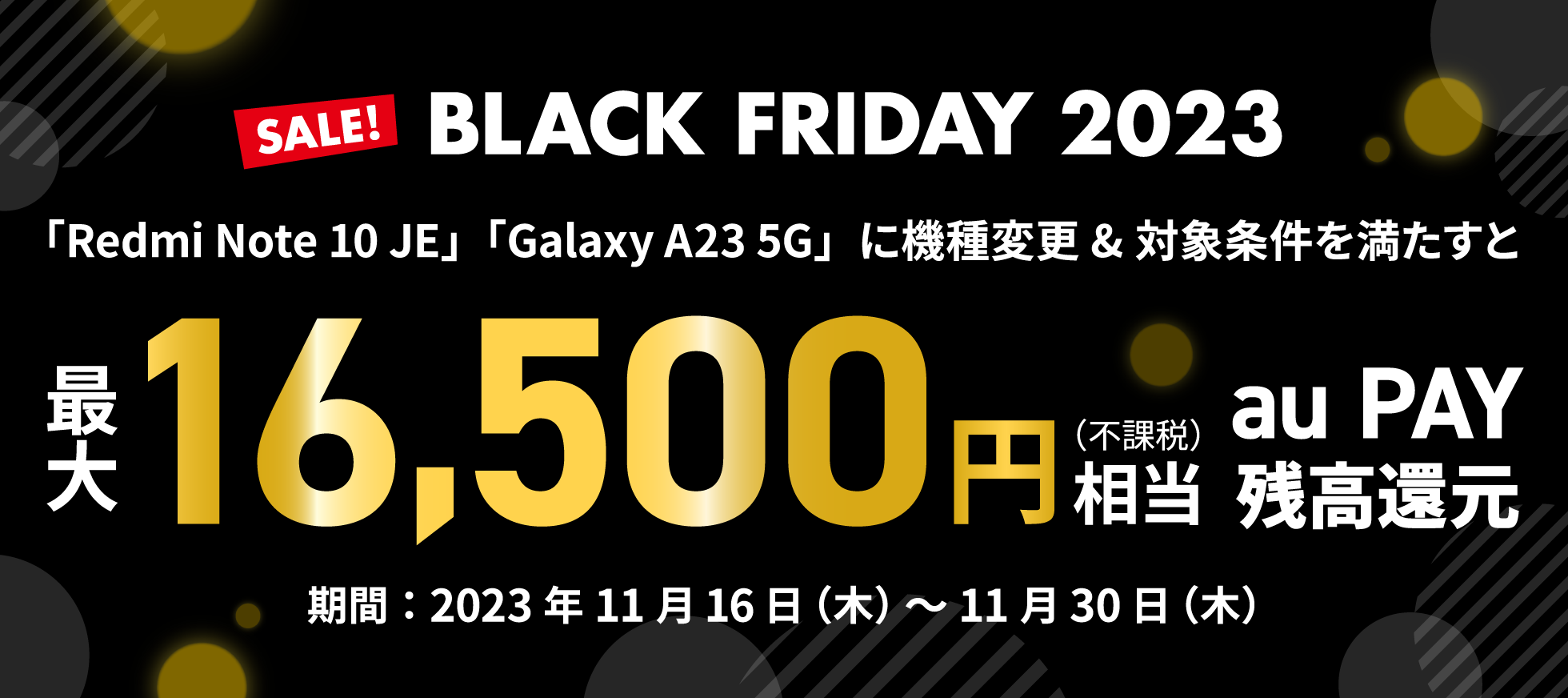 SALE！ BLACK FRIDAY 2023　「Redmi Note 10 JE」「Galaxy A23 5G」に機種変更&対象条件を満たすと最大16,500円（不課税）相当 au PAY 残高還元　期間：2023年11月16日（木） 〜 11月30日（木）