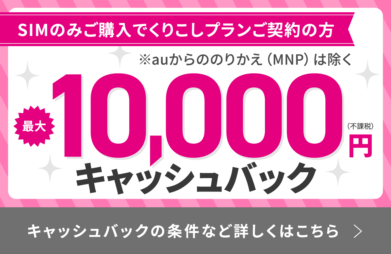 SIMのみご購入でくりこしプランご契約の方(※auからののりかえ(MNP)は除く) 最大10,000円(不課税)キャッシュバック キャッシュバックの条件など詳しくはこちら