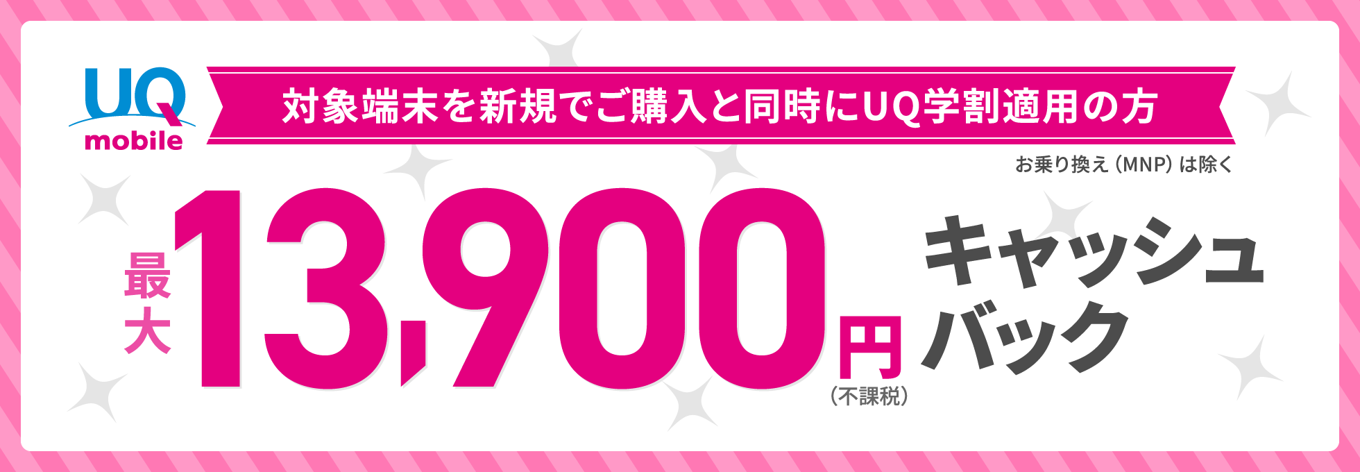 対象端末を新規でご購入と同時にUQ学割適用の方（※他社からのお乗りかえは除く）最大13,900円（不課税）キャッシュバック