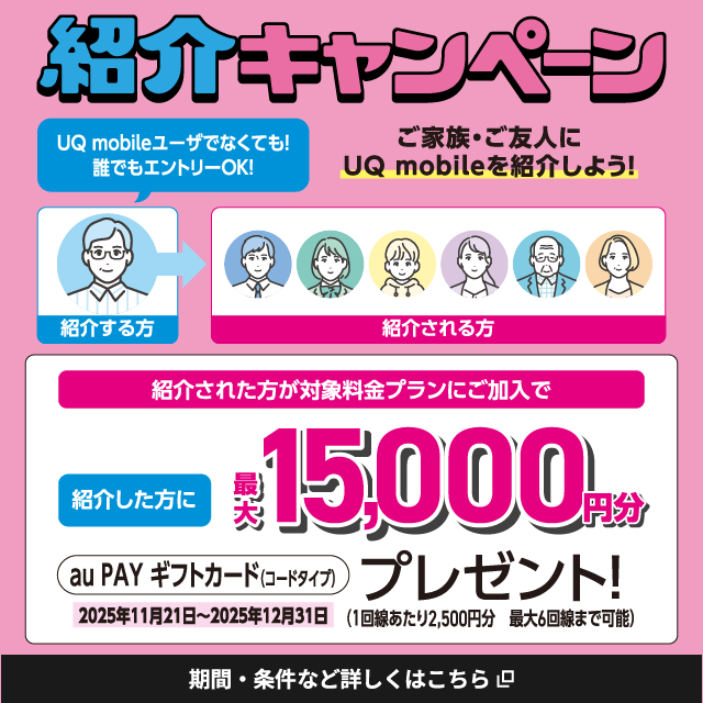 紹介キャンペーン。UQ mobileユーザでなくても！誰でもエントリーOK！ご家族・ご友人にUQ mobileを紹介しよう！紹介された方が対象料金プランにご加入で紹介した方に最大15,000円分au PAY ギフトカード（コードタイプ）プレゼント！（1回あたり2,500円分。最大6回線まで可能。）2025年11月21日～2025年12月31日。期間・条件など詳しくはこちら。