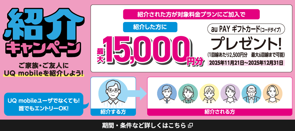 紹介キャンペーン。UQ mobileユーザでなくても！誰でもエントリーOK！ご家族・ご友人にUQ mobileを紹介しよう！紹介された方が対象料金プランにご加入で紹介した方に最大15,000円分au PAY ギフトカード（コードタイプ）プレゼント！（1回あたり2,500円分。最大6回線まで可能。）2025年11月21日～2025年12月31日。期間・条件など詳しくはこちら。