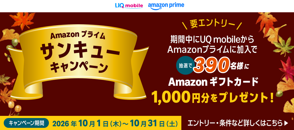Amazon プライムサンキューキャンペーン。期間中にUQ mobileからAmazonプライムに加入で抽選で390名様にAmazonギフトカード1,000円分をプレゼント。エントリー·条件など詳しくはこちら▶