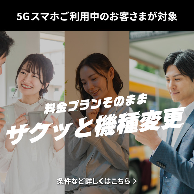 5G スマホご利用中のお客さまが対象。料金プランそのまま、サクッと機種変更。条件など詳しくはこちら。
