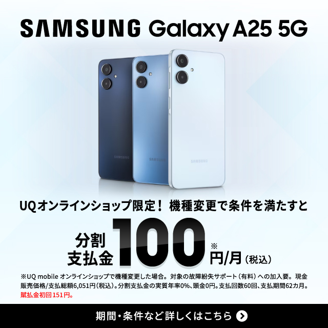 SAMSUNG Galaxy A25 5G。UQオンラインショップ限定。機種変更で条件を満たすと分割支払金100 円/月(税込) ※UQ mobile オンラインショップで機種変更した場合。対象の故障紛失サポート(有料)への加入要。期間·条件など詳しくはこちら。