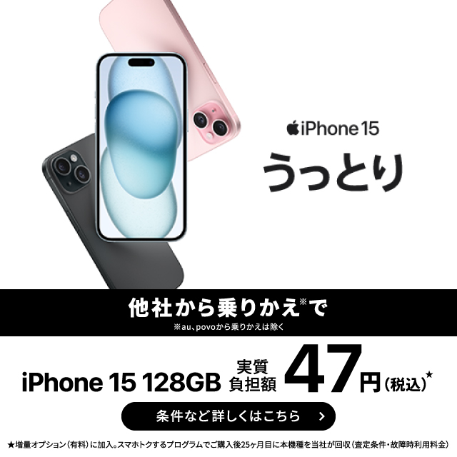 iPhone 15。他社から乗りかえ※で。※au、povoから乗りかえは除く。iPhone 15 128GB 実質負担額47円（税込み）★。条件など詳しくはこちら。★増量オプション（有料）に加入。スマホトクするプログラムでご購入25ヶ月目に本機種を当社が回収（査定条件・故障時利用料金）