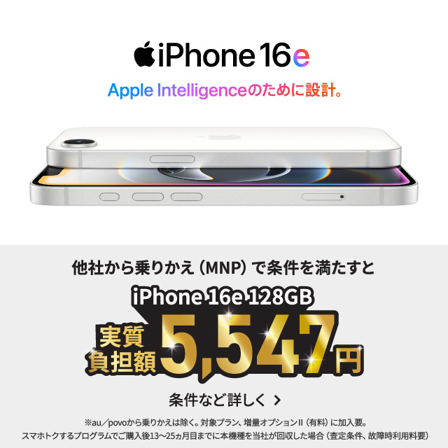 iPhone16e。Apple Intelligenceのために設計。他社から乗りかえ（MNP）で条件を満たすとiPhone16e 128GB 実質負担額5,547円。条件など詳しく。