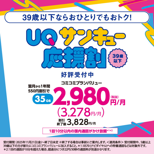 39歳以下ならおひとりでもおトク！UQサンキュー応援割。39歳以下、好評受付中。翌月から1年間550円割引で35GB、コミコミプランバリュー2,980円/月（税抜き）（3,278円/月）割引終了後3,828円/月。1回10分以内の国内通話がかけ放題＊1＊2。受付期間：2025年11月21日(金)〜終了日未定 ※終了する場合は事前にご案内します。＜適用条件＞受付期間中、5歳以上39歳以下の方が新たにコミュニプランバリューに加入すること。＊1：0570（ナビダイヤル）への特番通話などは対象外です。＊2：1回の通話が10分を超えると超過分につき22円/30秒の通話料が別途かかります。