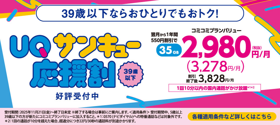 39歳以下ならおひとりでもおトク！UQサンキュー応援割。39歳以下、好評受付中。翌月から1年間550円割引で35GB、コミコミプランバリュー2,980円/月（税抜き）（3,278円/月）割引終了後3,828円/月。1回10分以内の国内通話がかけ放題＊1＊2。受付期間：2025年11月21日(金)〜終了日未定 ※終了する場合は事前にご案内します。＜適用条件＞受付期間中、5歳以上39歳以下の方が新たにコミュニプランバリューに加入すること。＊1：0570（ナビダイヤル）への特番通話などは対象外です。＊2：1回の通話が10分を超えると超過分につき22円/30秒の通話料が別途かかります。