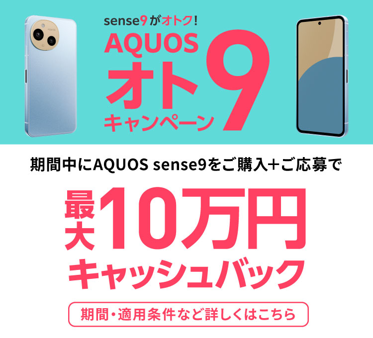 sense9がオトク。AQUOSオト9キャンペーン。期間中にAQUOS sense9をご購入＋ご応募で最大10万円キャッシュバック。期間・適用条件など詳しくはこちら。