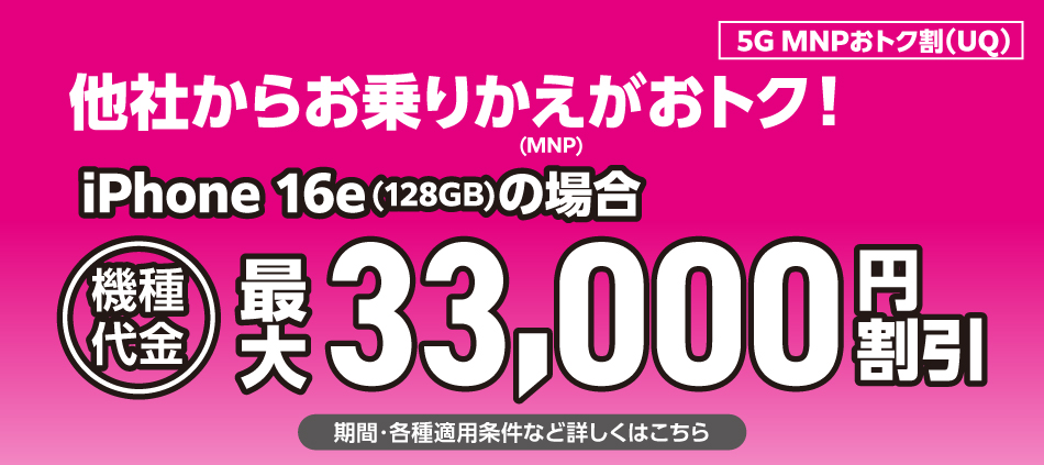 5G MNPおトク割(UQ)。他社からお乗りかえ(MNP)がおトク。iPhone 16e(128GB)の場合、機種代金最大33,000円割引。期間・各種適用条件など詳しくはこちら。