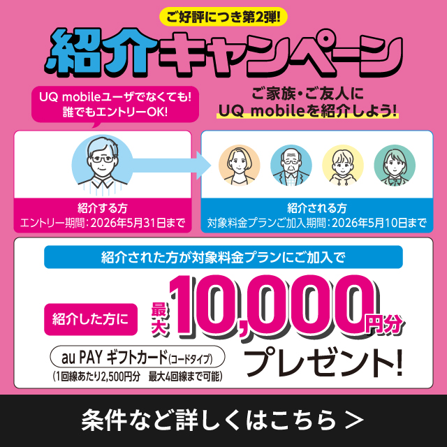 ご好評につき第2弾。紹介キャンペーン UQ mobileユーザーでなくても誰でもエントリーOK。ご家族・ご友人にUQ mobileを紹介しよう! 紹介する方は、エントリー期間2026年5月31日まで。紹介される方は対象料金プランご加入期間2026年5月10日まで。紹介された方が対象料金プランにご加入で紹介した方に最大10,000円分プレゼント。条件など詳しくはこちら。