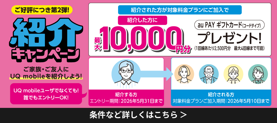 ご好評につき第2弾。紹介キャンペーン UQ mobileユーザーでなくても誰でもエントリーOK。ご家族・ご友人にUQ mobileを紹介しよう! 紹介する方は、エントリー期間2026年5月31日まで。紹介される方は対象料金プランご加入期間2026年5月10日まで。紹介された方が対象料金プランにご加入で紹介した方に最大10,000円分プレゼント。条件など詳しくはこちら。
