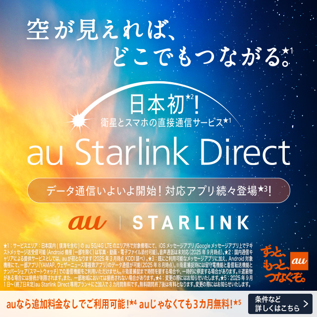 空が見えれば、 どこでもつながる。 日本初。衛星とスマホの直接通信サービス。au Starlink Direct。データ通信いよいよ開始。対応アプリ続々登場。条件など詳しくはこちら。