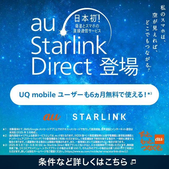 日本初。衛星とスマホの直接通信サービス、au Starlink Direct登場。UQ mobile ユーザーも6ヵ月無料で使える。条件など詳しくはこちら。