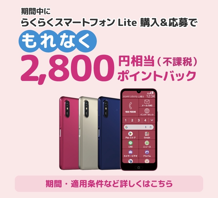 期間中に らくらくスマートフォン Lite 購入＆応募でもれなく 2,800円相当（不課税）ポイントバック。期間・適用条件など詳しくはこちら。