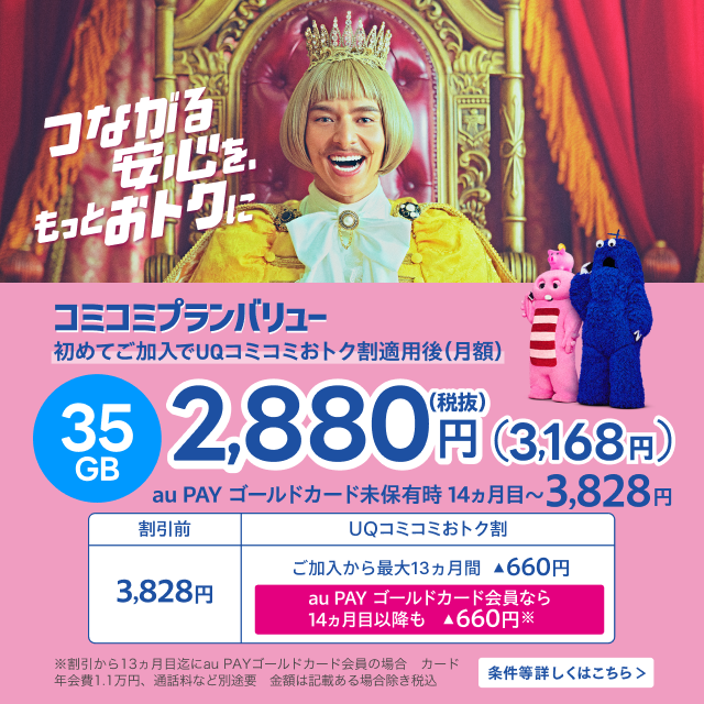 つながる安心を、もっとおトクに。コミコミプランバリュー初めてご加入でUQコミコミおトク割適用後(月額)35GB税抜き2,880円(3,168円)au PAY ゴールドカード未保有時14ヵ月目～3,828円。条件等詳しくはこちら。