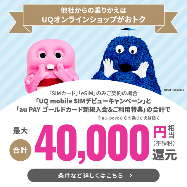 他社からの乗りかえはUQオンラインショップがおトク。「SIMカード」「eSIM」のみご契約の場合、最大合計 40,000円相当（不課税）還元。条件など詳しくはこちら。