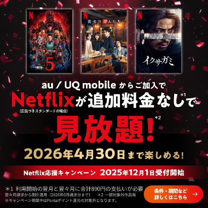 au／UQ mobileからご加入でNetflix（広告つきスタンダードの場合）が追加料金なし＊1で見放題＊2 2026年4月30日まで楽しめる！Netflix応援キャンペーン 2025年12月1日受付開始。条件・期間など詳しくはこちら。