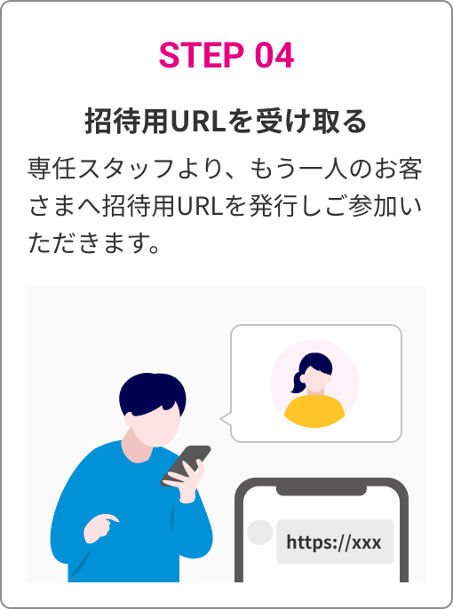 STEP 04　招待用URLを受け取る　専任スタッフより、もう一人のお客さまへ招待用URLを発行しご参加いただきます。