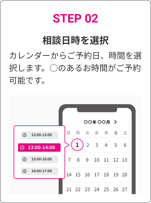 STEP 02　相談日時を選択　カレンダーからご予約日、時間を選択します。○のあるお時間がご予約可能です。