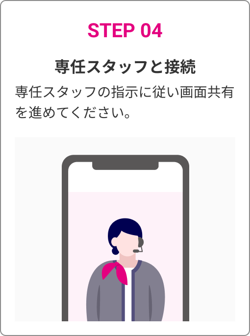 STEP 04　専任スタッフと接続　専任スタッフの指示に従い画面共有を進めてください。