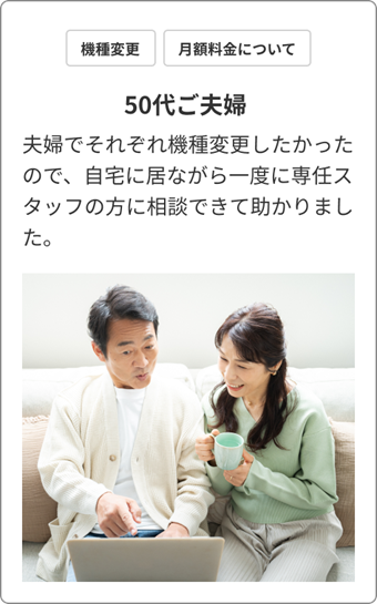 機種変更 / 月額料金について　50代ご夫婦　夫婦でそれぞれ機種変更したかったので、自宅に居ながら一度に専任スタッフの方に相談できて助かりました。