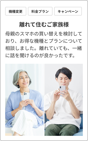機種変更 / 料金プラン / キャンペーン　離れて住むご家族様　母親のスマホの買い替えを検討しており、お得な機種とプランについて相談しました。離れていても、一緒に話を聞けるのが良かったです。