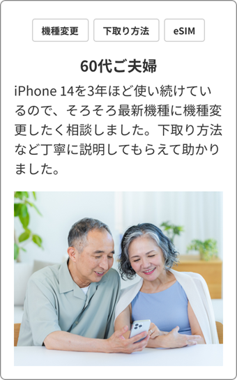 機種変 / 下取り方法 / eSIM　60代ご夫婦　iPhone 14を3年ほど使い続けているので、そろそろ最新機種に機種変更したく相談しました。下取り方法など丁寧に説明してもらえて助かりました。
