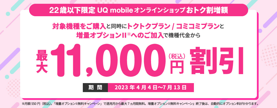 22歳以下限定UQ mobileオンラインショップおトク割増額 22歳以下のお客様が22歳以下新規ご契約特典対象機種をご購入されると、UQ mobile オンラインショップおトク割の割引金額からさらに機種代金を最大11,000円(税込)割引 期間:2023年4月4日〜終了日未定 ※終了する場合は事前にご案内します。