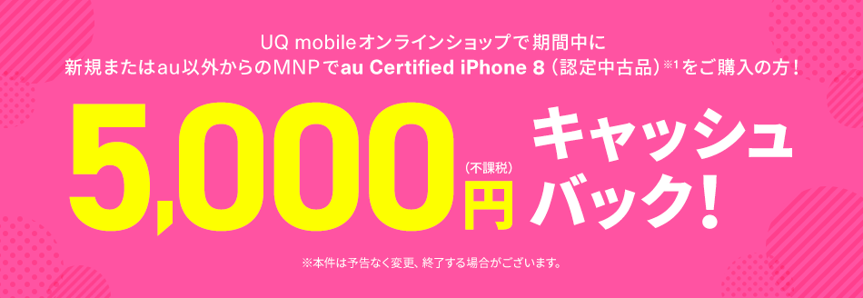 キャッシュバックキャンペーン UQ mobileオンラインショップで期間中に新規またはau以外からのMNPでau Certified iPhone 8（認定中古品）※1をご購入の方！5,000円（不課税）キャッシュバック！ ※本件は予告なく変更、終了する場合がございます。