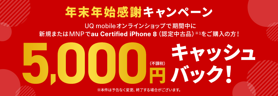 年末年始感謝キャンペーン UQ mobileオンラインショップで期間中に新規またはMNPでau Certified iPhone 8（認定中古品）※1をご購入の方！ 5,000円(不課税)キャッシュバック！ ※本件は予告なく変更、終了する場合がございます。