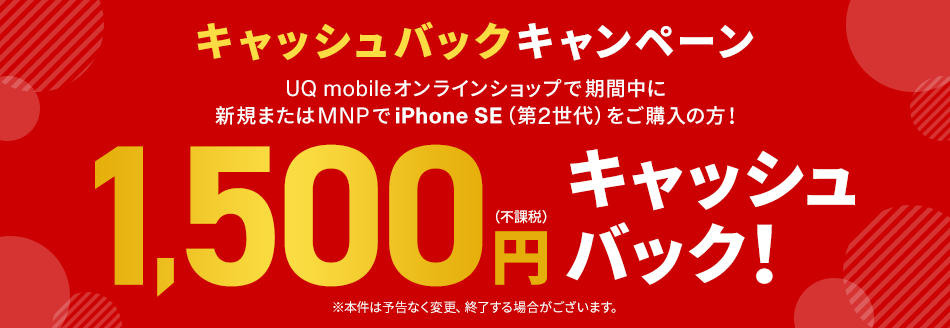 キャッシュバックキャンペーン UQ mobileオンラインショップで期間中に新規またはMNPでiPhone SE（第2世代）をご購入の方！ 1,500円（不課税）キャッシュバック！ ※本件は予告なく変更、終了する場合がございます。